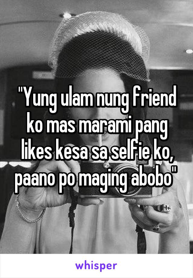 "Yung ulam nung friend ko mas marami pang likes kesa sa selfie ko, paano po maging abobo" 