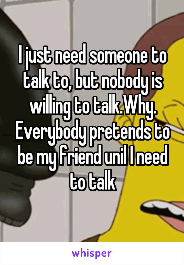 I just need someone to talk to, but nobody is willing to talk.Why. Everybody pretends to be my friend unil I need to talk
