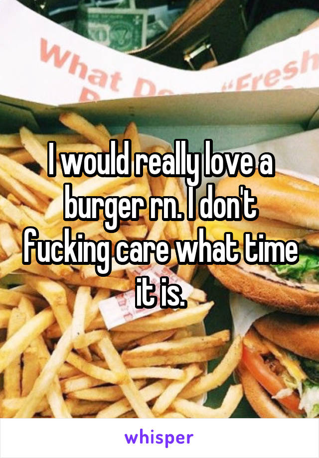 I would really love a burger rn. I don't fucking care what time it is.