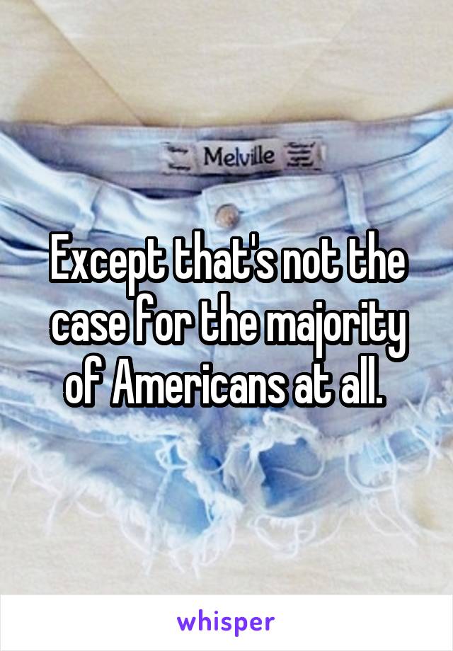 Except that's not the case for the majority of Americans at all. 