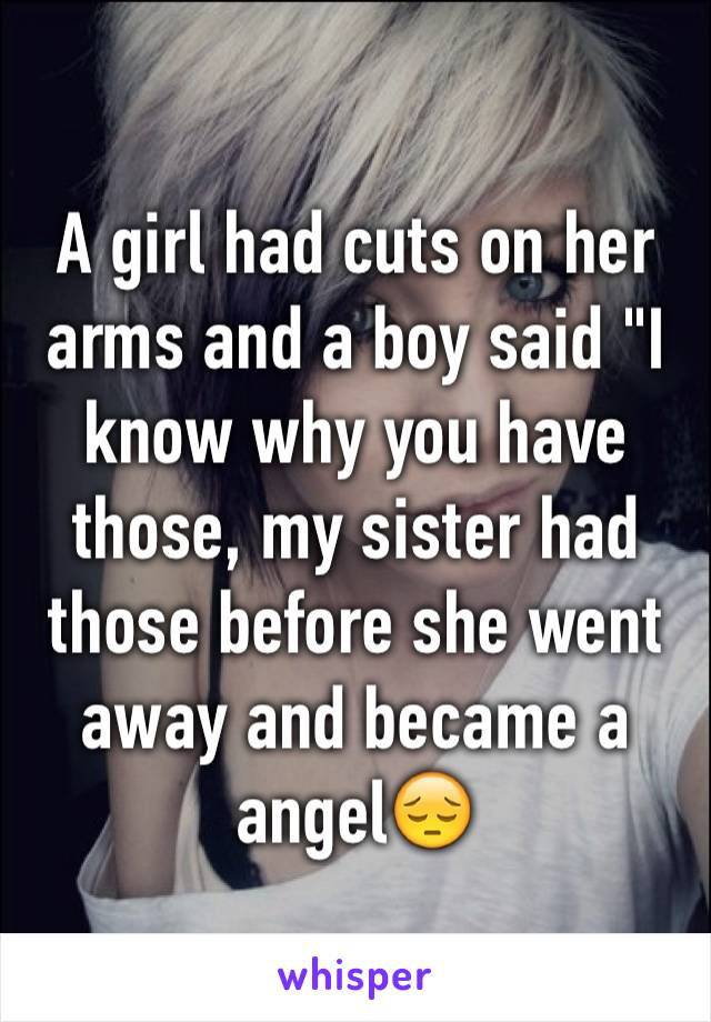 A girl had cuts on her arms and a boy said "I know why you have those, my sister had those before she went away and became a angel😔