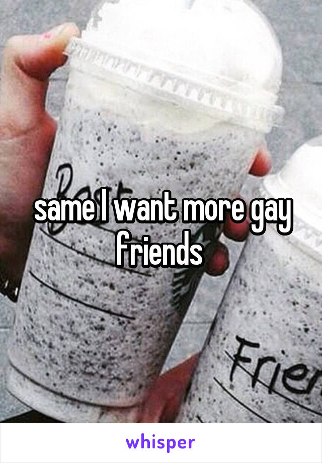 same I want more gay friends 