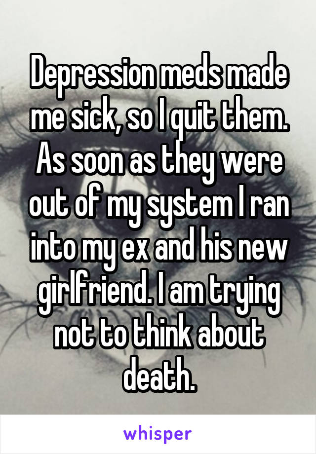 Depression meds made me sick, so I quit them. As soon as they were out of my system I ran into my ex and his new girlfriend. I am trying not to think about death.