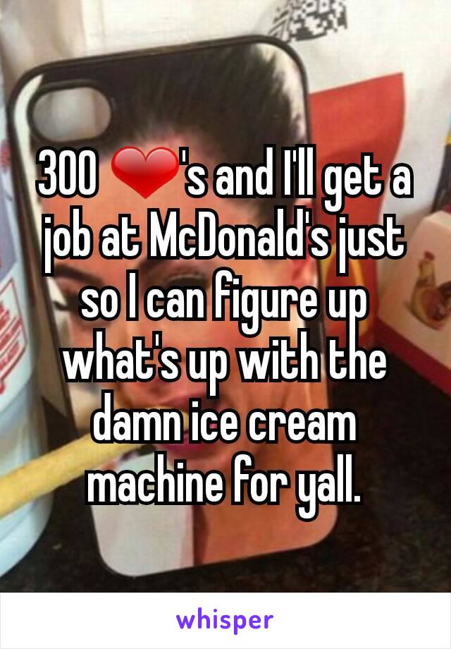 300 ❤'s and I'll get a job at McDonald's just so I can figure up what's up with the damn ice cream machine for yall.