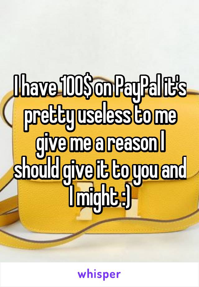 I have 100$ on PayPal it's pretty useless to me give me a reason I should give it to you and I might :)