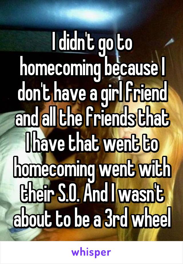 I didn't go to homecoming because I don't have a girl friend and all the friends that I have that went to homecoming went with their S.O. And I wasn't about to be a 3rd wheel