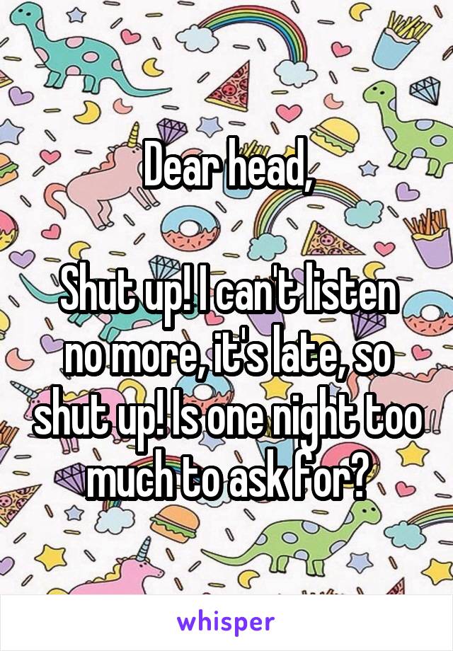 Dear head,

Shut up! I can't listen no more, it's late, so shut up! Is one night too much to ask for?