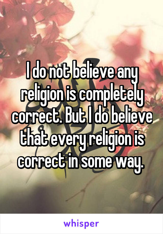 I do not believe any religion is completely correct. But I do believe that every religion is correct in some way. 