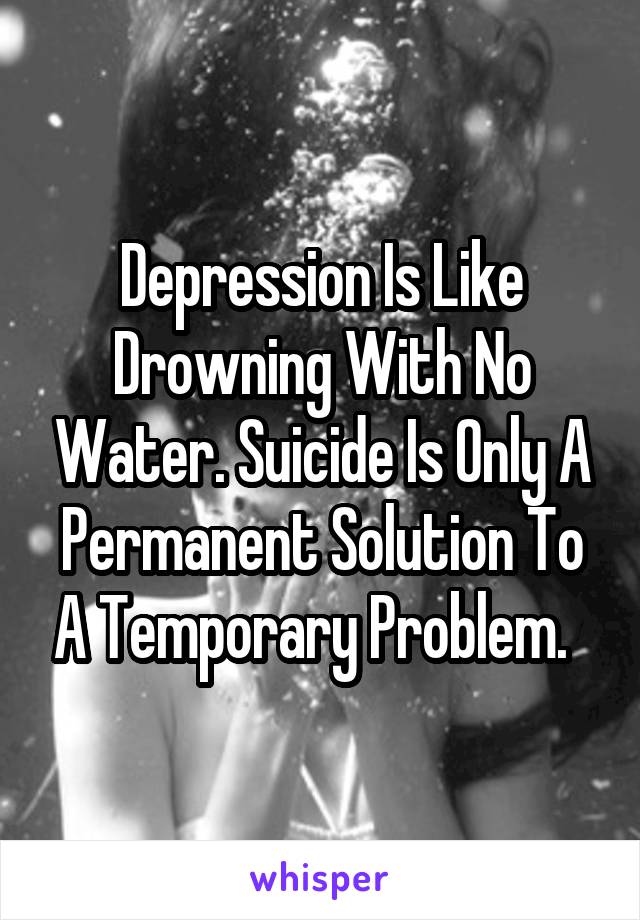 Depression Is Like Drowning With No Water. Suicide Is Only A Permanent Solution To A Temporary Problem.  