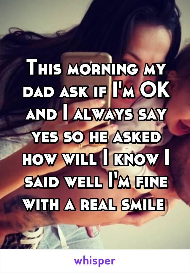 This morning my dad ask if I'm OK and I always say yes so he asked how will I know I said well I'm fine with a real smile 