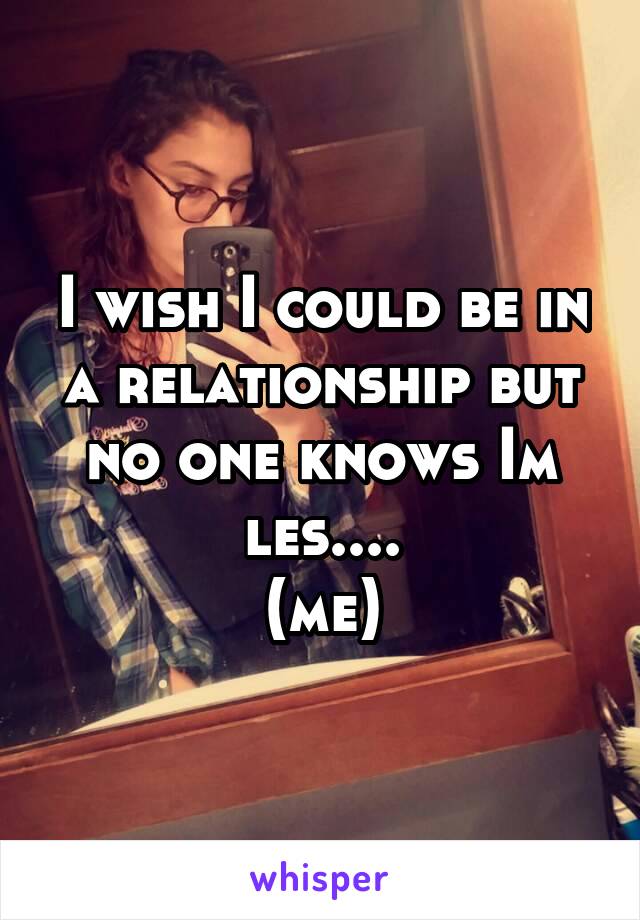 I wish I could be in a relationship but no one knows Im les....
(me)