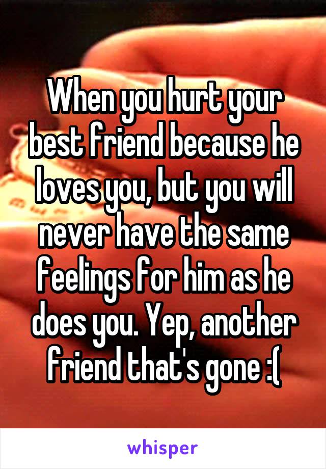 When you hurt your best friend because he loves you, but you will never have the same feelings for him as he does you. Yep, another friend that's gone :(