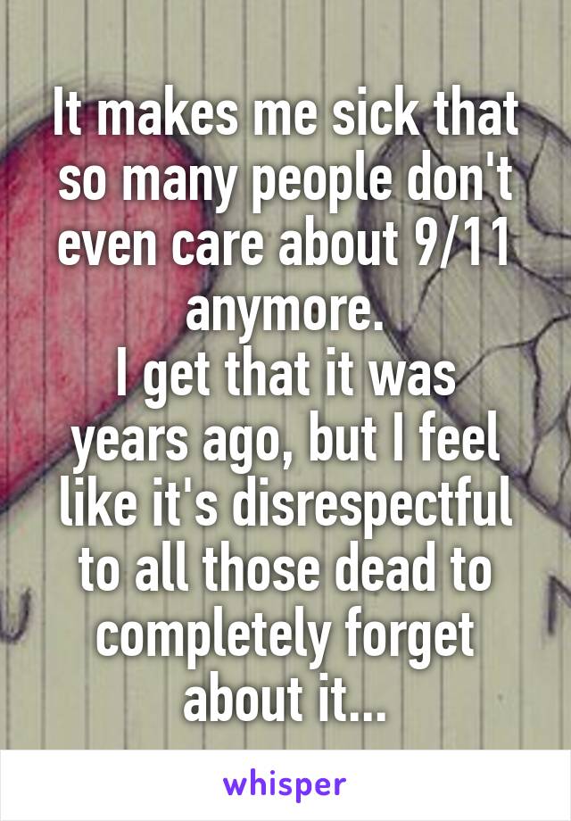 It makes me sick that so many people don't even care about 9/11 anymore.
I get that it was years ago, but I feel like it's disrespectful to all those dead to completely forget about it...