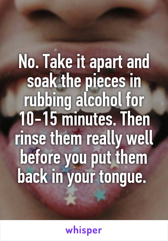 No. Take it apart and soak the pieces in rubbing alcohol for 10-15 minutes. Then rinse them really well before you put them back in your tongue. 