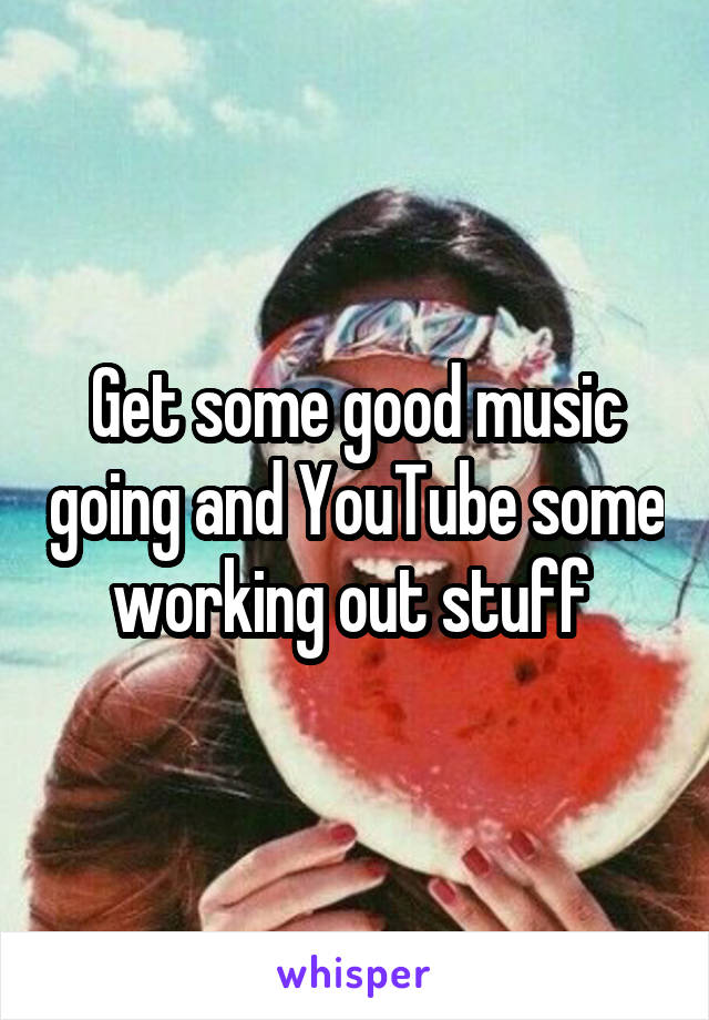 Get some good music going and YouTube some working out stuff 