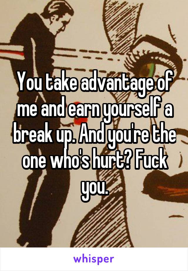 You take advantage of me and earn yourself a break up. And you're the one who's hurt? Fuck you.