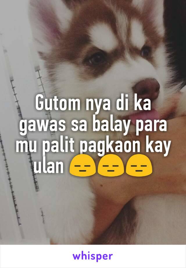 Gutom nya di ka gawas sa balay para mu palit pagkaon kay ulan 😑😑😑