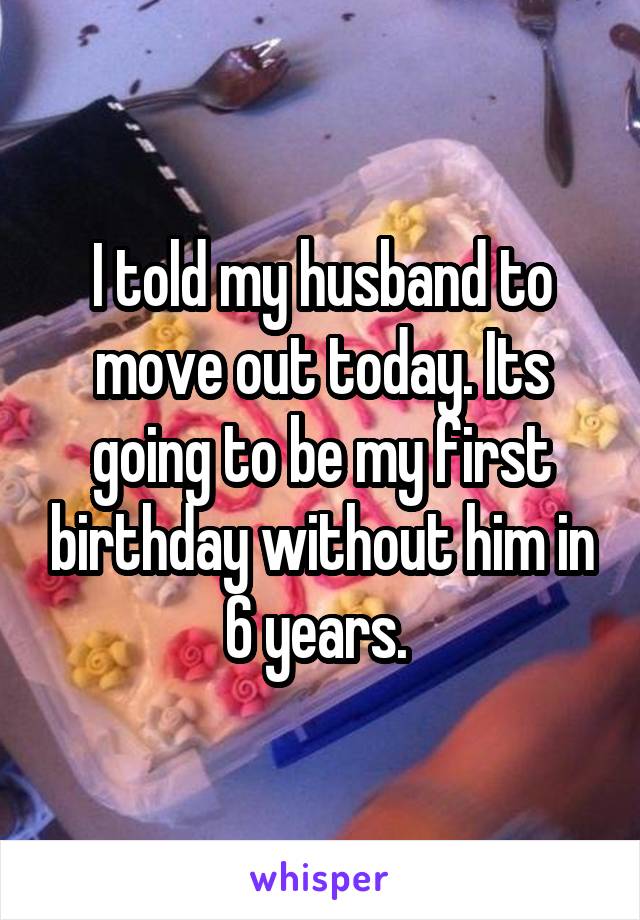 I told my husband to move out today. Its going to be my first birthday without him in 6 years. 