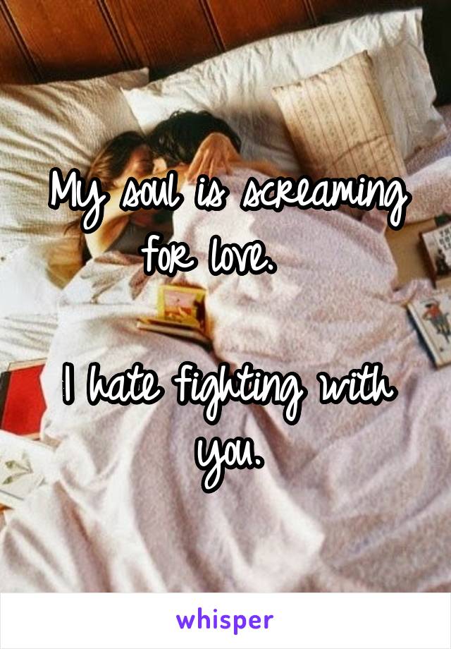 My soul is screaming for love.  

I hate fighting with you.