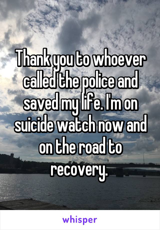 Thank you to whoever called the police and saved my life. I'm on suicide watch now and on the road to recovery. 