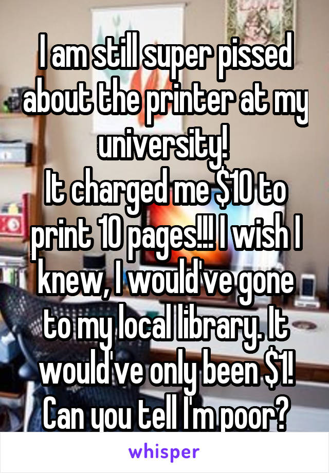 I am still super pissed about the printer at my university! 
It charged me $10 to print 10 pages!!! I wish I knew, I would've gone to my local library. It would've only been $1!
Can you tell I'm poor?