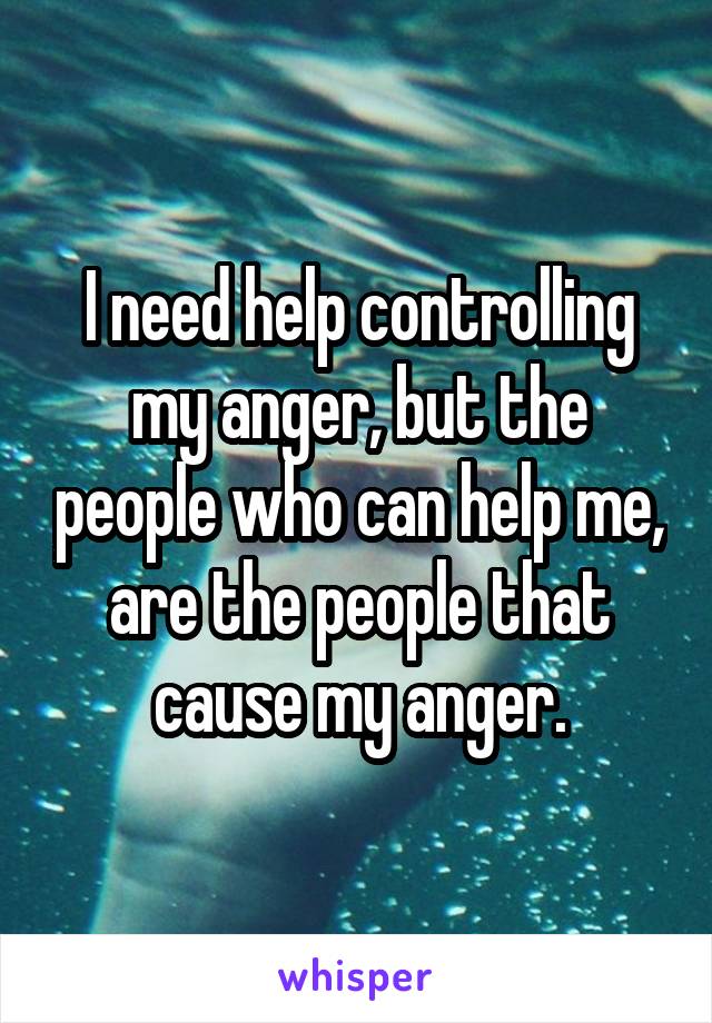 I need help controlling my anger, but the people who can help me, are the people that cause my anger.