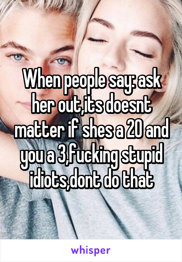 When people say: ask her out,its doesnt matter if shes a 20 and you a 3,fucking stupid idiots,dont do that