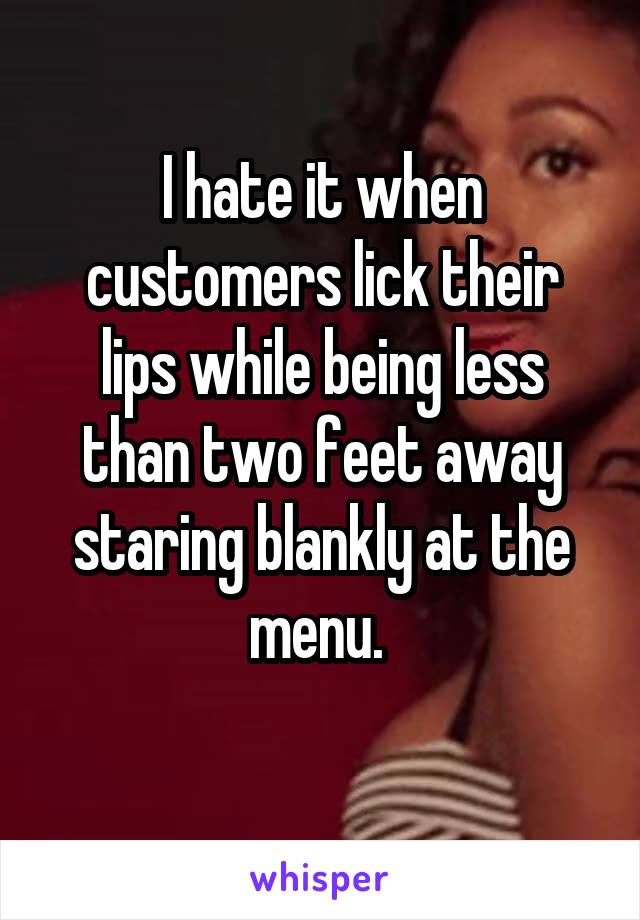 I hate it when customers lick their lips while being less than two feet away staring blankly at the menu. 
