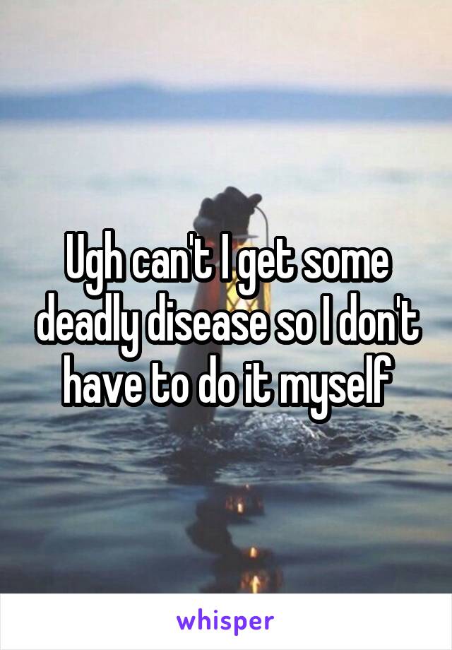 Ugh can't I get some deadly disease so I don't have to do it myself