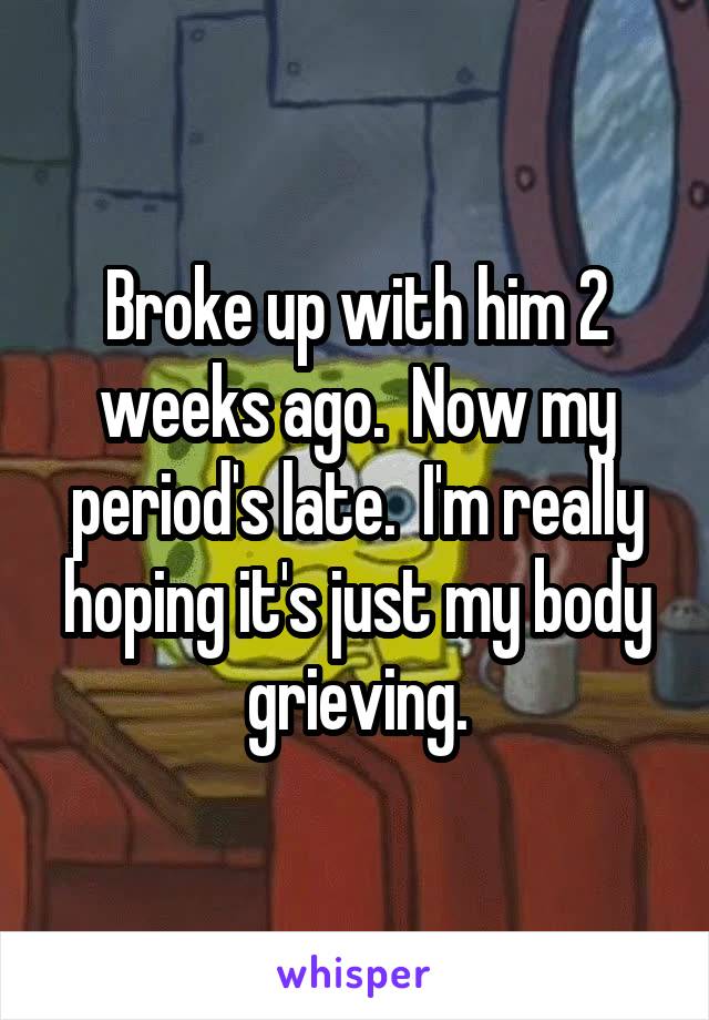 Broke up with him 2 weeks ago.  Now my period's late.  I'm really hoping it's just my body grieving.