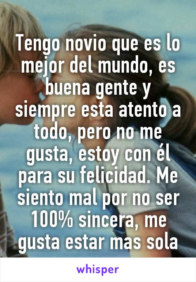 Tengo novio que es lo mejor del mundo, es buena gente y siempre esta atento a todo, pero no me gusta, estoy con él para su felicidad. Me siento mal por no ser 100% sincera, me gusta estar mas sola