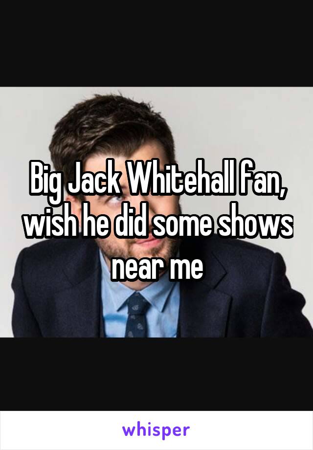 Big Jack Whitehall fan, wish he did some shows near me