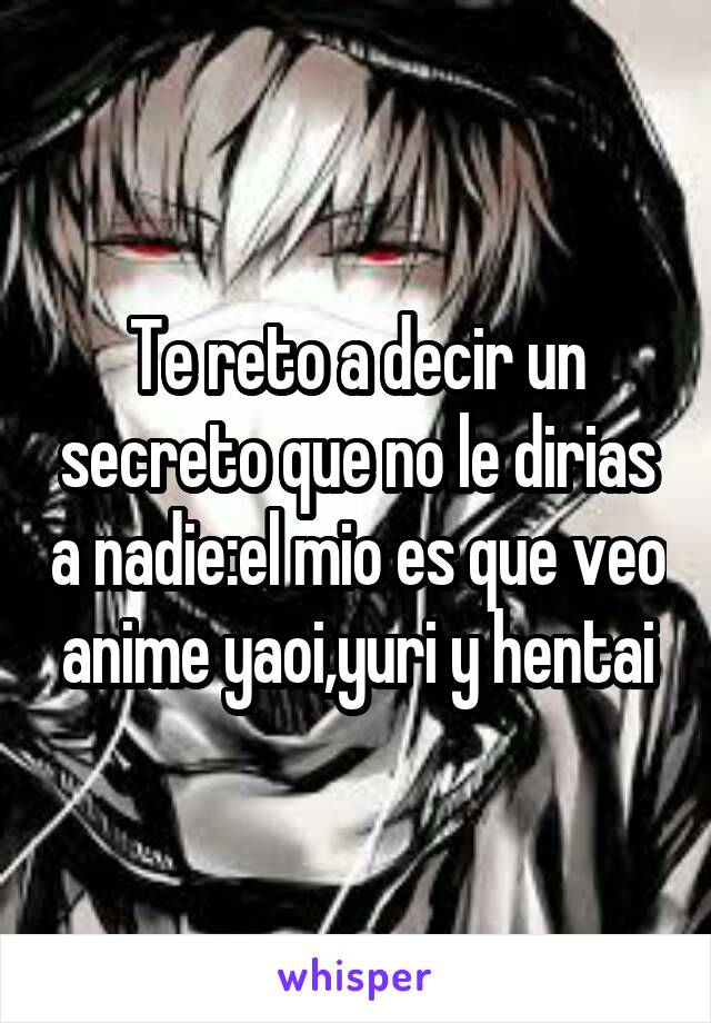 Te reto a decir un secreto que no le dirias a nadie:el mio es que veo anime yaoi,yuri y hentai