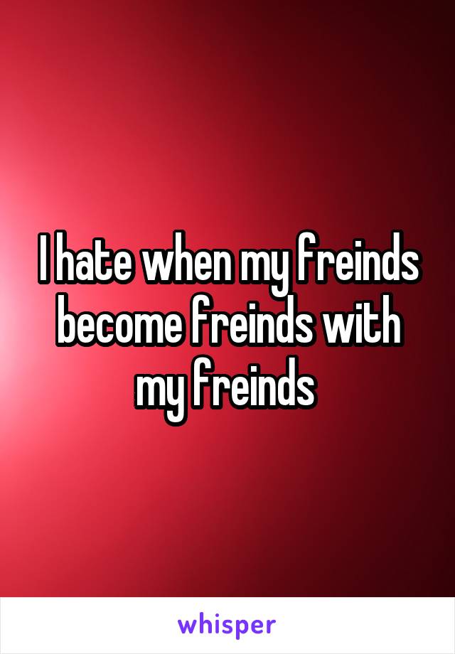 I hate when my freinds become freinds with my freinds 