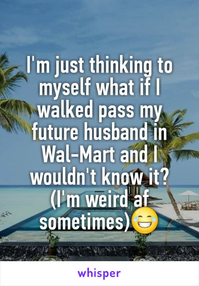 I'm just thinking to myself what if I walked pass my future husband in Wal-Mart and I wouldn't know it?
(I'm weird af sometimes)😂