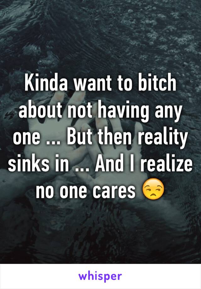 Kinda want to bitch about not having any one ... But then reality sinks in ... And I realize no one cares 😒