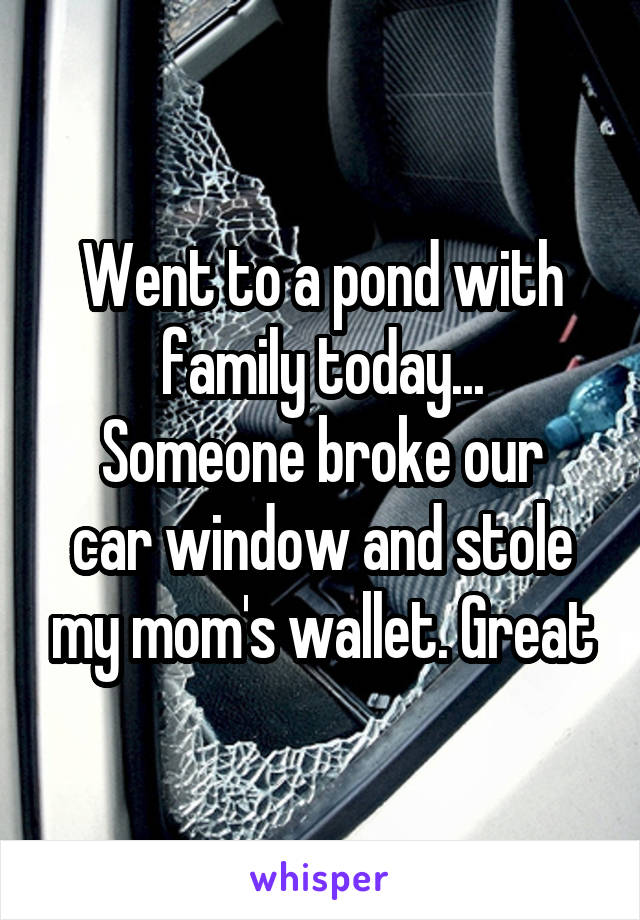 Went to a pond with family today...
Someone broke our car window and stole my mom's wallet. Great