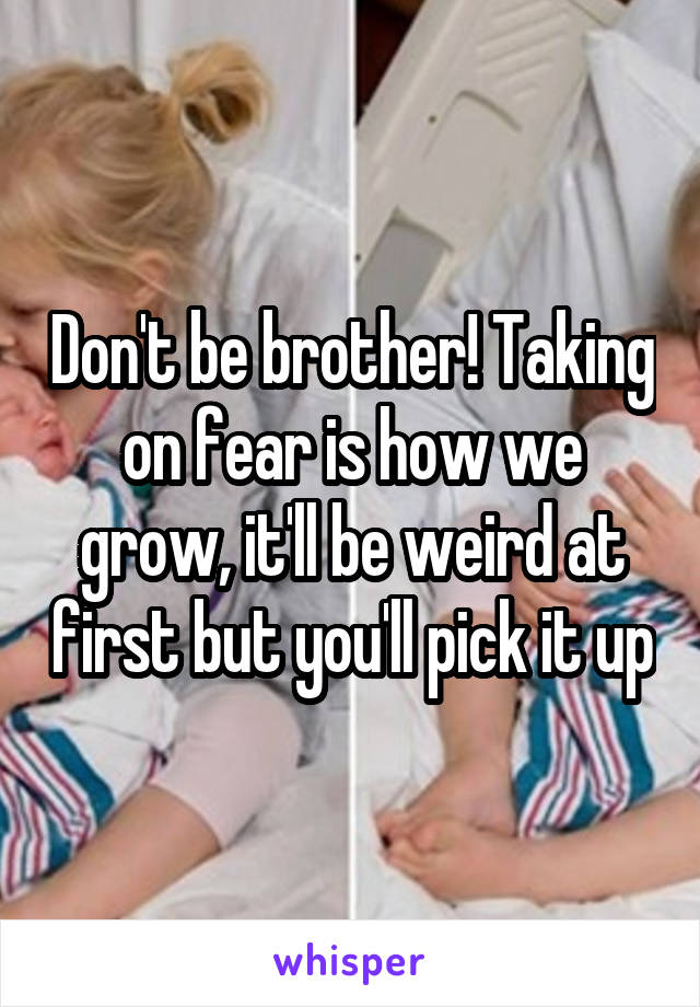 Don't be brother! Taking on fear is how we grow, it'll be weird at first but you'll pick it up