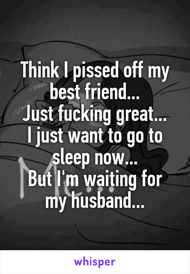 Think I pissed off my best friend...
Just fucking great...
I just want to go to sleep now...
But I'm waiting for my husband...