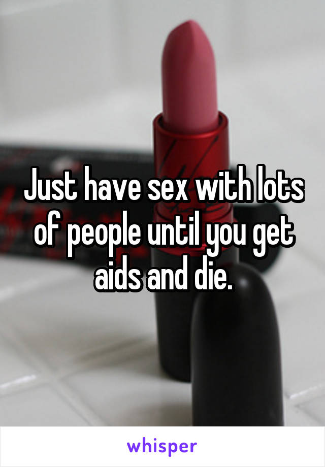 Just have sex with lots of people until you get aids and die.