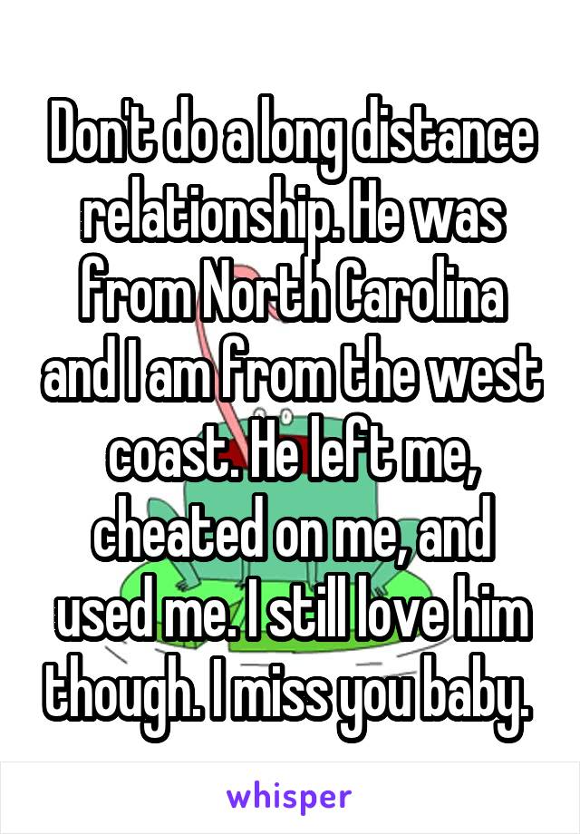 Don't do a long distance relationship. He was from North Carolina and I am from the west coast. He left me, cheated on me, and used me. I still love him though. I miss you baby. 