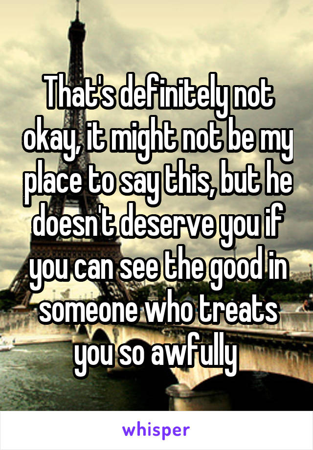 That's definitely not okay, it might not be my place to say this, but he doesn't deserve you if you can see the good in someone who treats you so awfully 