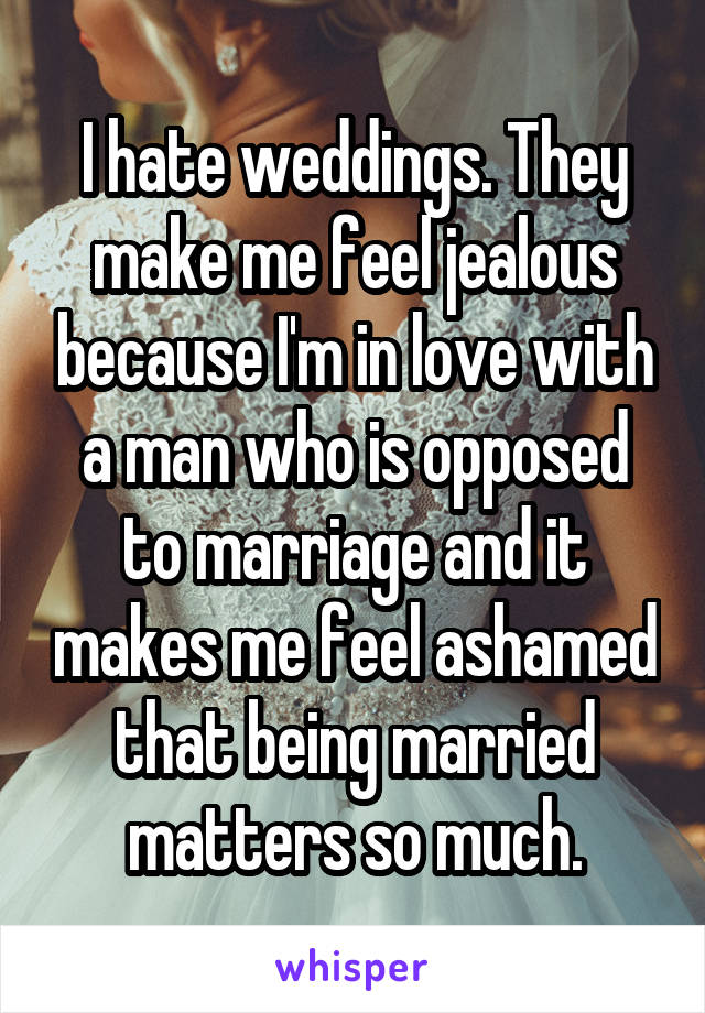 I hate weddings. They make me feel jealous because I'm in love with a man who is opposed to marriage and it makes me feel ashamed that being married matters so much.