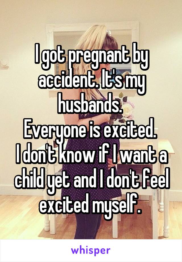 I got pregnant by accident. It's my husbands. 
Everyone is excited. 
I don't know if I want a child yet and I don't feel excited myself. 