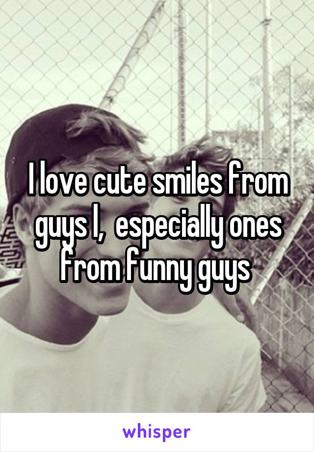 I love cute smiles from guys l,  especially ones from funny guys 