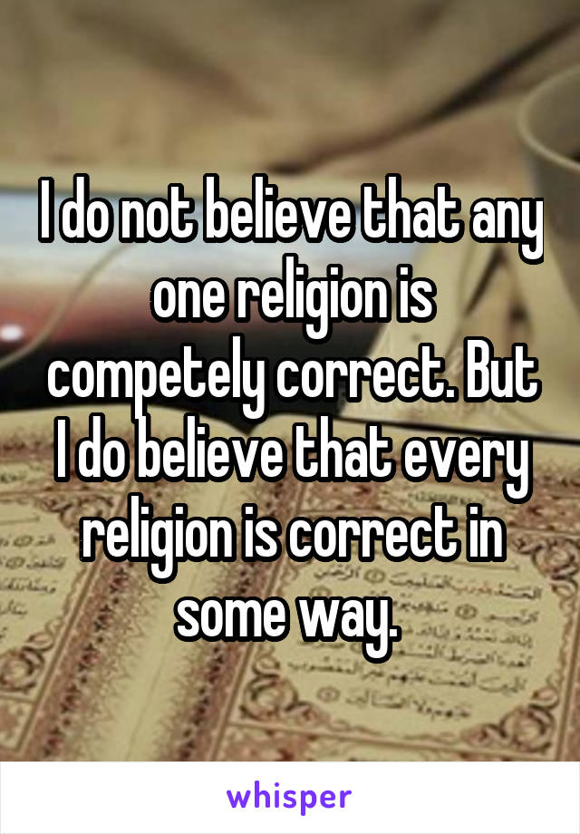 I do not believe that any one religion is competely correct. But I do believe that every religion is correct in some way. 