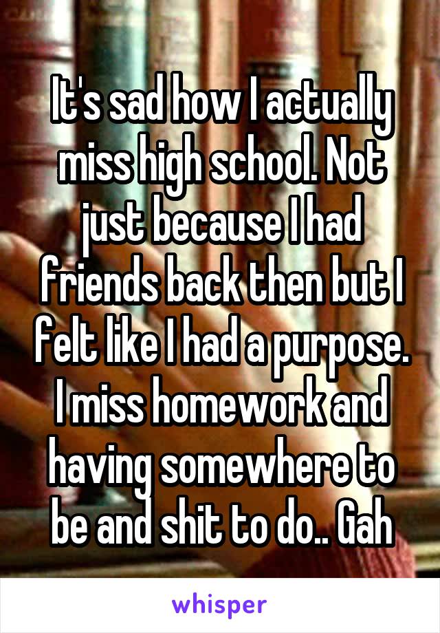 It's sad how I actually miss high school. Not just because I had friends back then but I felt like I had a purpose. I miss homework and having somewhere to be and shit to do.. Gah