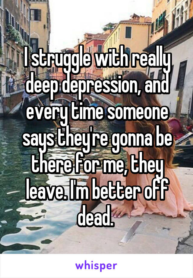 I struggle with really deep depression, and every time someone says they're gonna be there for me, they leave. I'm better off dead. 