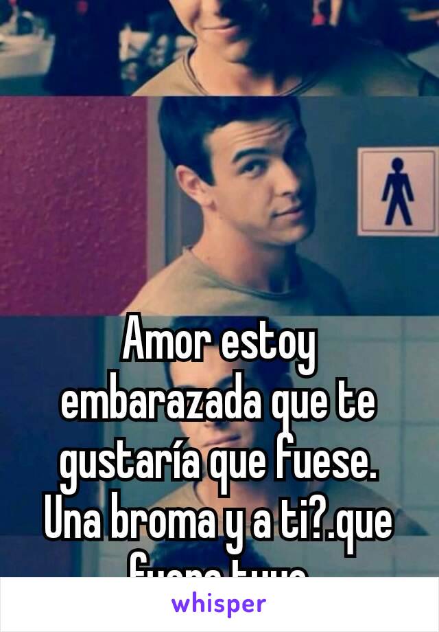 Amor estoy embarazada que te gustaría que fuese. Una broma y a ti?.que fuera tuyo