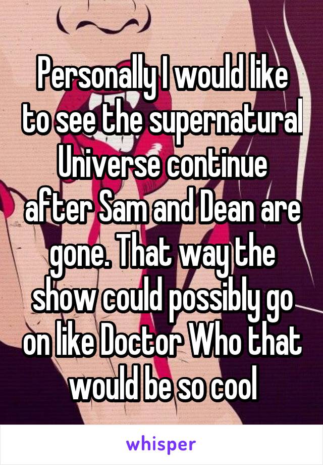 Personally I would like to see the supernatural Universe continue after Sam and Dean are gone. That way the show could possibly go on like Doctor Who that would be so cool